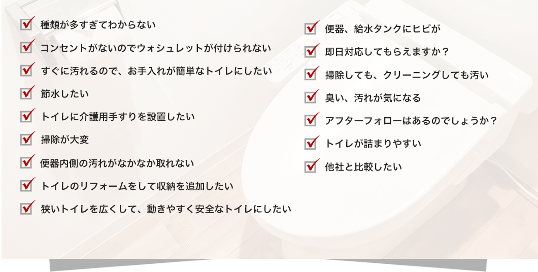 種類が多すぎてわからないコンセントが無いのでウォッシュレットが付けられないすぐに汚れるので、お手入れが簡単なトイレにしたい節水したいトイレに介護用手すりを設置したい掃除が大変便器内側の汚れがなかなか取れないトイレのリフォームをして収納を追加したい狭いトイレを広くして、動きやすく安全なトイレにしたい便器・給水タンクにヒビが即日対応してもらえますか？掃除しても、クリーニングしても汚い臭い、汚れが気になるアフターフォローはあるのでしょうか？トイレが詰まりやすい他社と比較したい